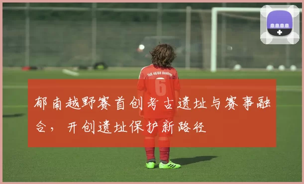 郁南越野赛首创考古遗址与赛事融合，开创遗址保护新路径