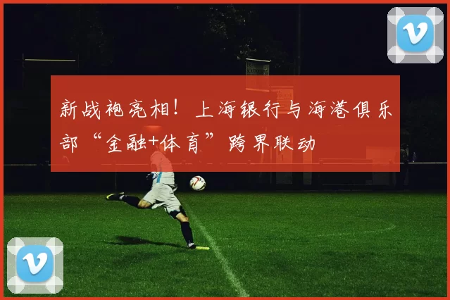 新战袍亮相！上海银行与海港俱乐部“金融+体育”跨界联动