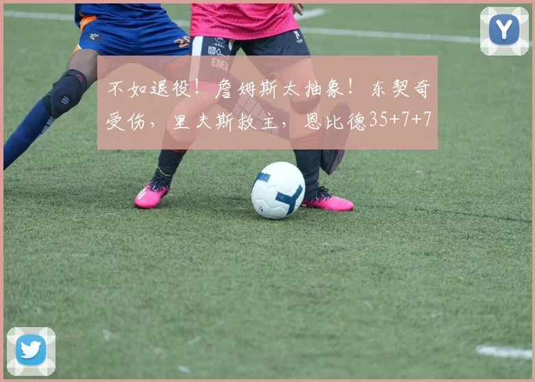 不如退役！詹姆斯太抽象！东契奇受伤，里夫斯救主，恩比德35+7+7